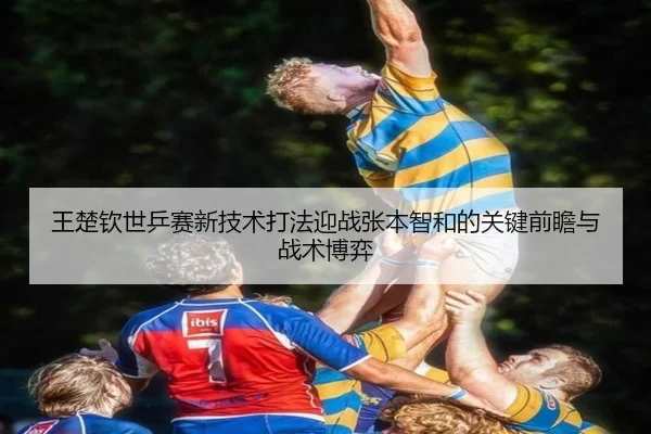 王楚钦世乒赛新技术打法迎战张本智和的关键前瞻与战术博弈 - Wending